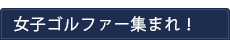 女子ゴルファー集まれ！