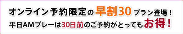 オンライン予約限定の早割30プラン登場!平日AMプレーは30日前のご予約がとってもお得!