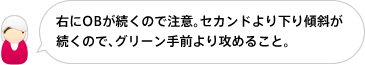 右にOBが続くので注意。セカンドより下り傾斜が続くので、グリーン手前より攻めること。