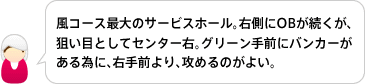 風コース最大のサービスホール。右側にOBが続くが、
狙い目としてセンター右。グリーン手前にバンカーがある為に、右手前より、攻めるのがよい。