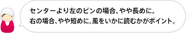 センターより左のピンの場合、やや長めに。
右の場合、やや短めに。風をいかに読むかがポイント。